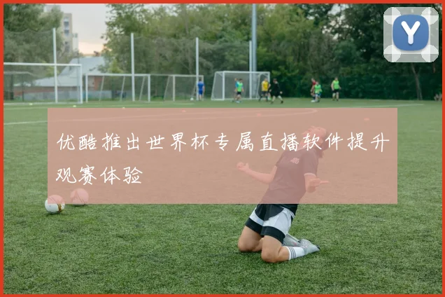 优酷推出世界杯专属直播软件提升观赛体验