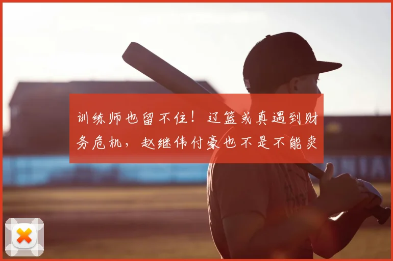 训练师也留不住！辽篮或真遇到财务危机，赵继伟付豪也不是不能卖