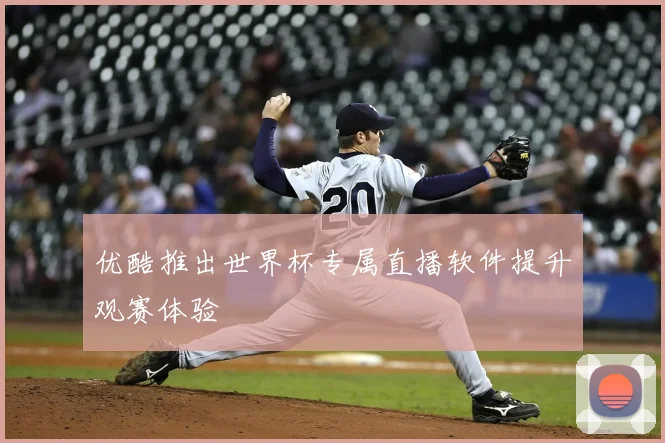 优酷推出世界杯专属直播软件提升观赛体验