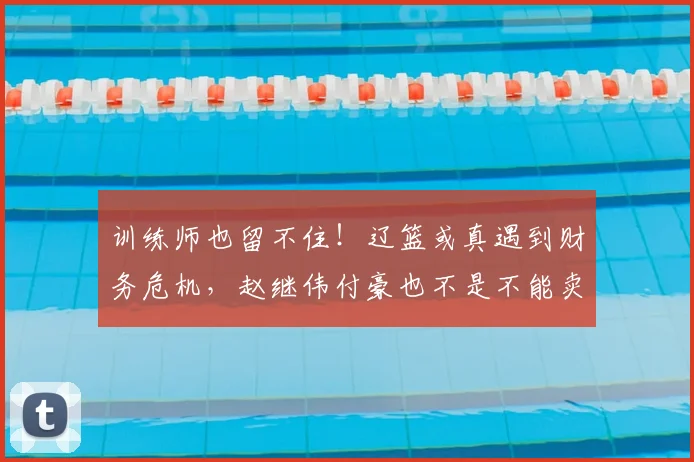 训练师也留不住！辽篮或真遇到财务危机，赵继伟付豪也不是不能卖