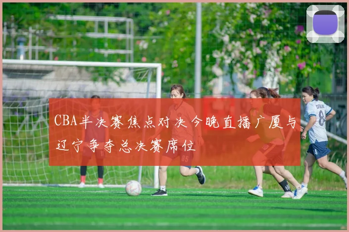 CBA半决赛焦点对决今晚直播广厦与辽宁争夺总决赛席位