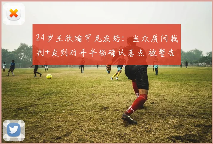 24岁王欣瑜罕见发怒：当众质问裁判+走到对手半场确认落点 被警告
